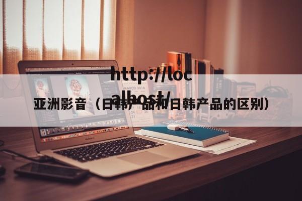 亚洲影音(日韩产品和日韩产品的区别)